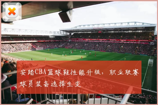 安踏CBA篮球鞋性能升级，职业联赛球员装备选择生变