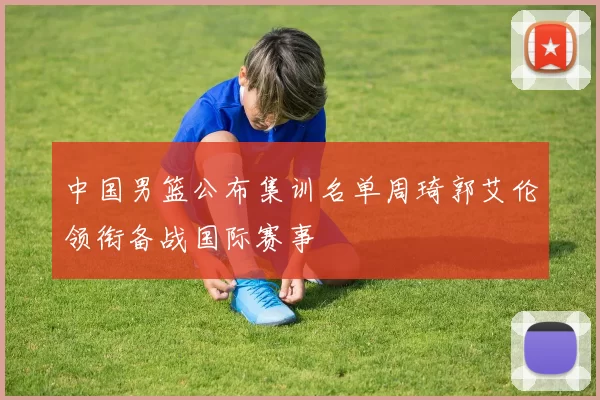 中国男篮公布集训名单周琦郭艾伦领衔备战国际赛事