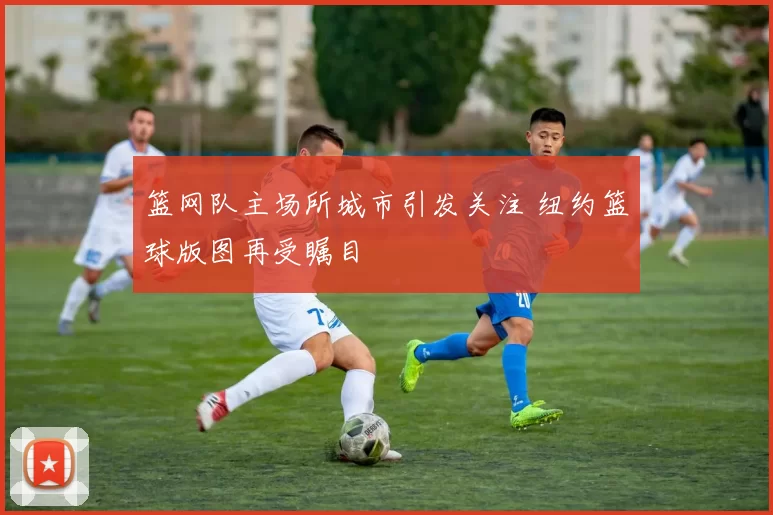 篮网队主场所城市引发关注 纽约篮球版图再受瞩目