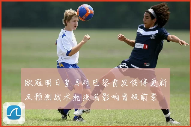 欧冠明日皇马对巴黎首发伤停更新及预测战术轮换或影响晋级前景