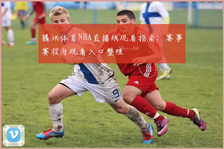 腾讯体育NBA直播线观看指南：赛事赛程与观看入口整理