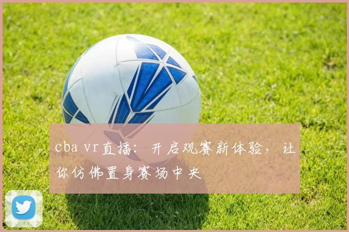 cba vr直播:开启观赛新体验,让你仿佛置身赛场中央