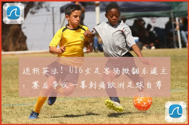 连斩英法！U16女足客场掀翻东道主，赛后争议一幕刺痛欧洲足球自尊