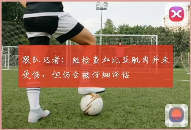 跟队记者:经检查加比亚肌肉并未受伤,但仍会被仔细评估