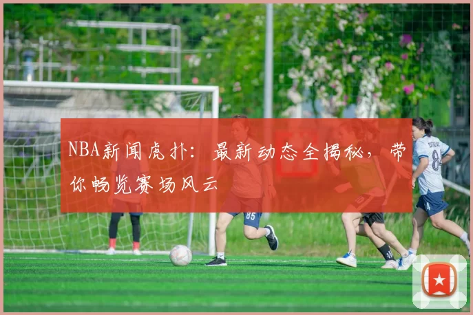 NBA新闻虎扑:最新动态全揭秘,带你畅览赛场风云