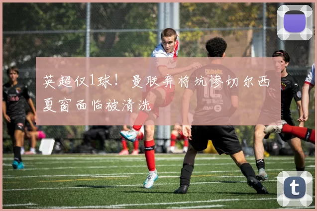 英超仅1球!曼联弃将坑惨切尔西 夏窗面临被清洗