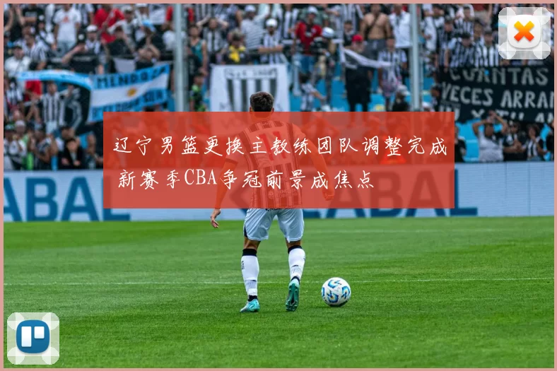 辽宁男篮更换主教练团队调整完成 新赛季CBA争冠前景成焦点