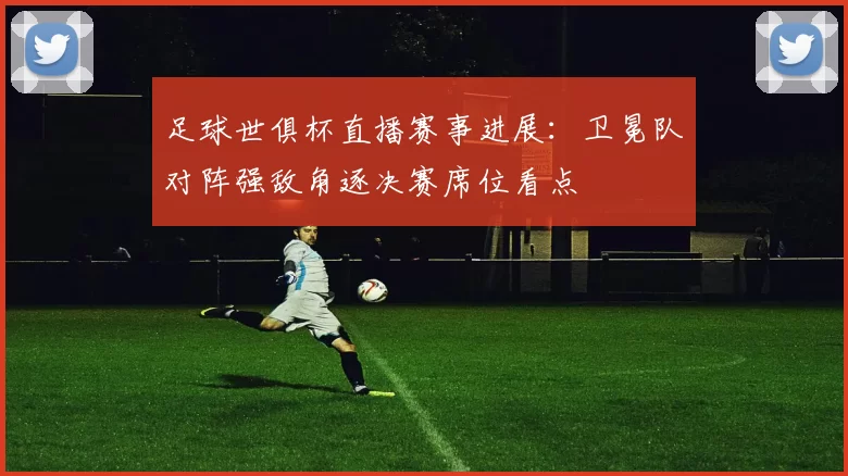 足球世俱杯直播赛事进展：卫冕队对阵强敌角逐决赛席位看点