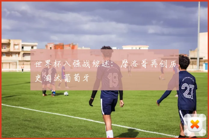 世界杯八强战综述:摩洛哥再创历史淘汰葡萄牙