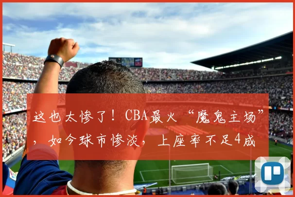 这也太惨了！CBA最火“魔鬼主场”，如今球市惨淡，上座率不足4成
