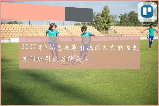 2007年NBA总决赛首战热火失利马刺开门红引发后续关注