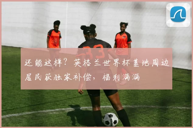 还能这样？英格兰世界杯基地周边居民获独家补偿，福利满满