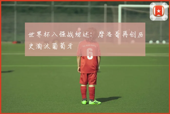 世界杯八强战综述:摩洛哥再创历史淘汰葡萄牙