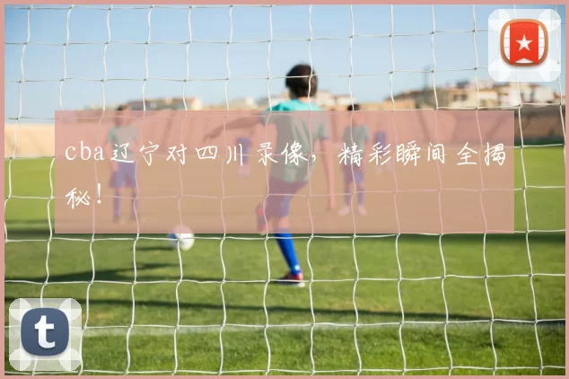 cba辽宁对四川录像,精彩瞬间全揭秘!