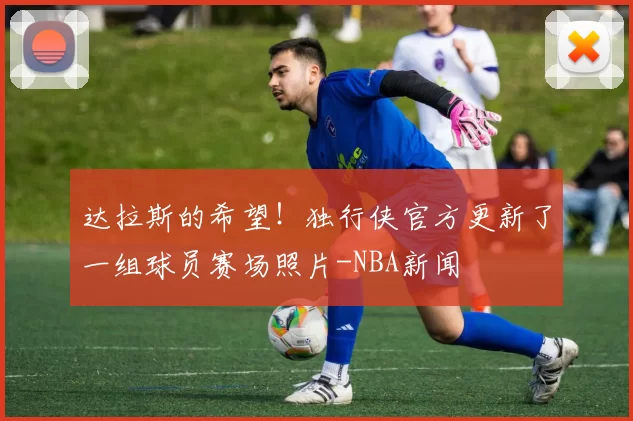 达拉斯的希望！独行侠官方更新了一组球员赛场照片-NBA新闻
