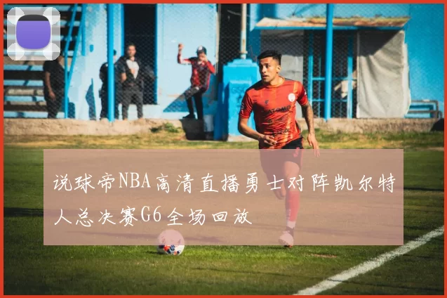 说球帝NBA高清直播勇士对阵凯尔特人总决赛G6全场回放
