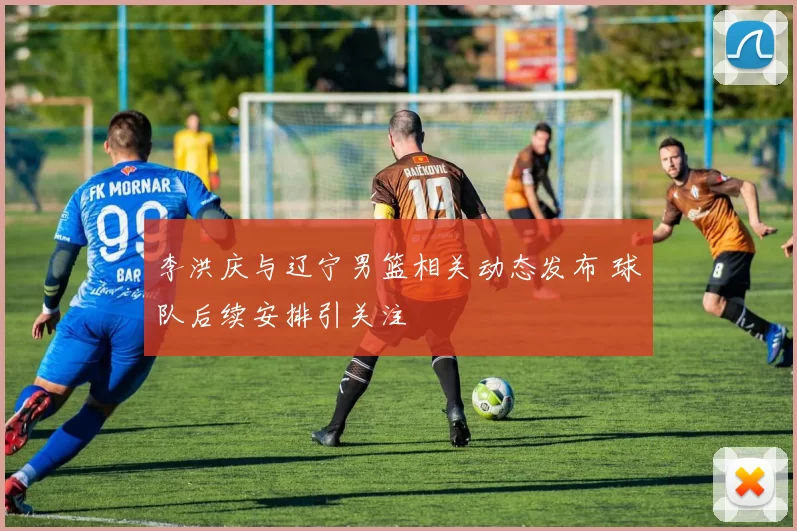 李洪庆与辽宁男篮相关动态发布 球队后续安排引关注