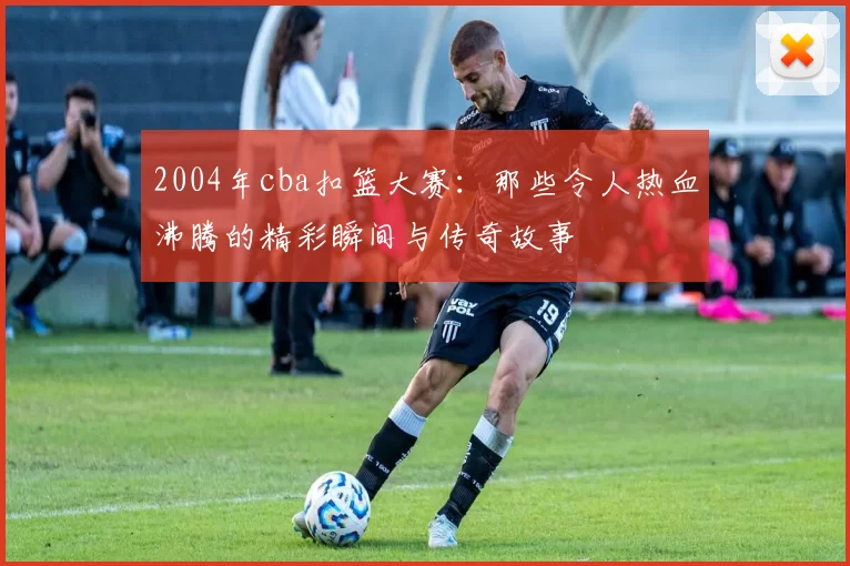 2004年cba扣篮大赛:那些令人热血沸腾的精彩瞬间与传奇故事
