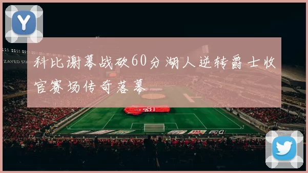 科比谢幕战砍60分湖人逆转爵士收官赛场传奇落幕