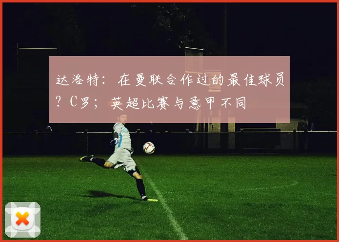 达洛特:在曼联合作过的最佳球员?C罗;英超比赛与意甲不同