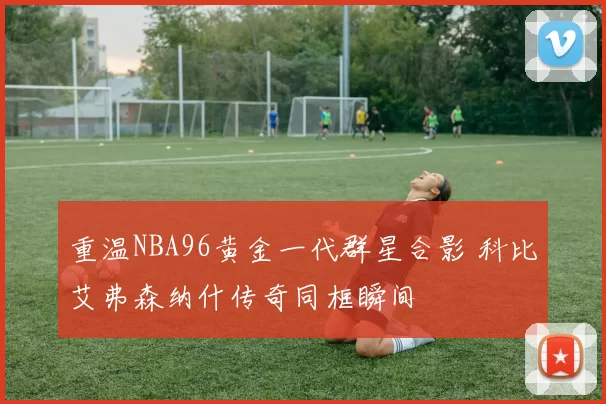 重温NBA96黄金一代群星合影 科比艾弗森纳什传奇同框瞬间