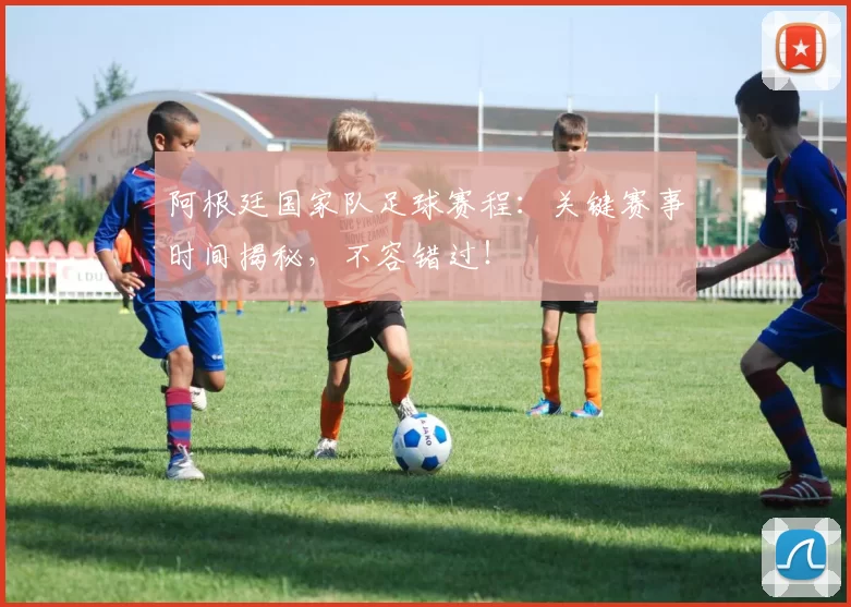 阿根廷国家队足球赛程:关键赛事时间揭秘,不容错过!