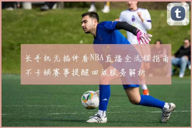 长手机无插件看NBA直播全流程指南不卡顿赛事提醒回放服务解析