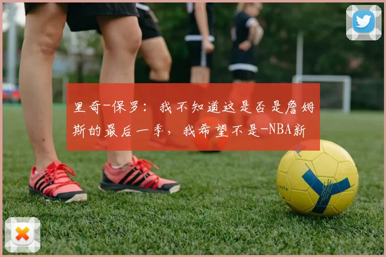 里奇-保罗:我不知道这是否是詹姆斯的最后一季,我希望不是-NBA新闻