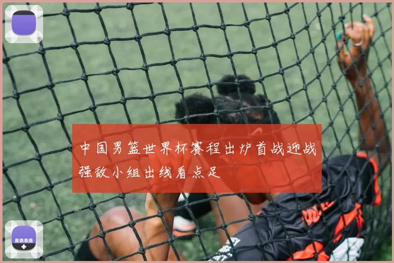 中国男篮世界杯赛程出炉首战迎战强敌小组出线看点足