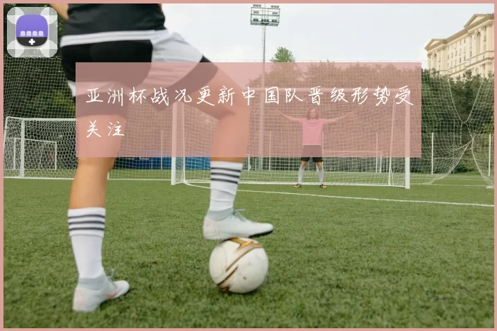 亚洲杯战况更新中国队晋级形势受关注