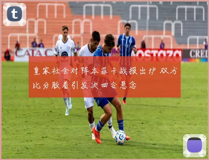 皇家社会对阵本菲卡战报出炉 双方比分胶着引发次回合悬念