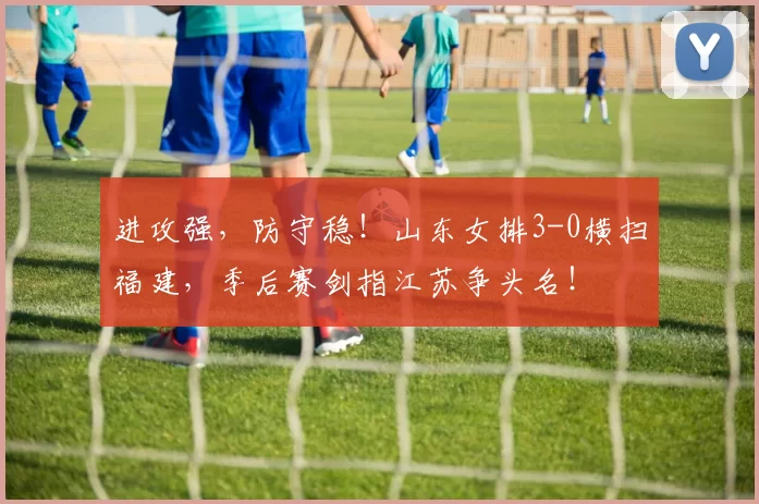 进攻强,防守稳!山东女排3-0横扫福建,季后赛剑指江苏争头名!