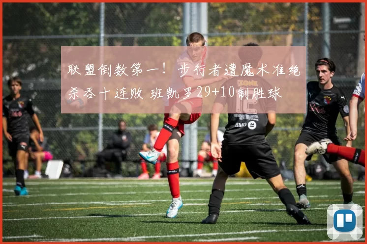 联盟倒数第一!步行者遭魔术准绝杀吞十连败 班凯罗29+10制胜球