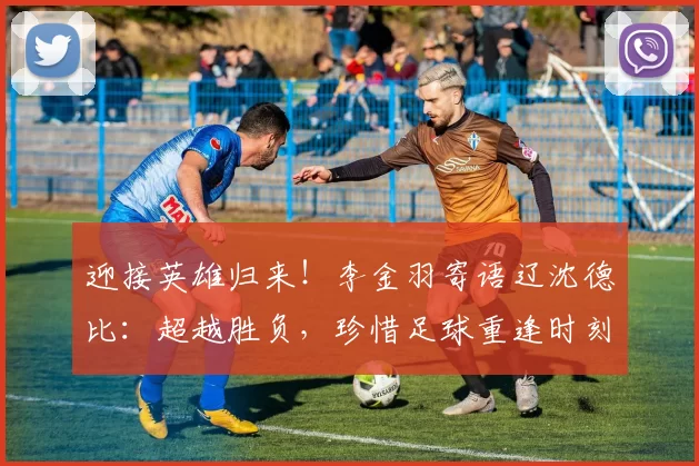 迎接英雄归来！李金羽寄语辽沈德比：超越胜负，珍惜足球重逢时刻_比赛_大连_沈阳
