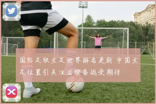 国际足联女足世界排名更新 中国女足位置引关注后续备战受期待