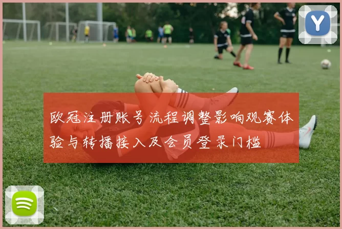 欧冠注册账号流程调整影响观赛体验与转播接入及会员登录门槛