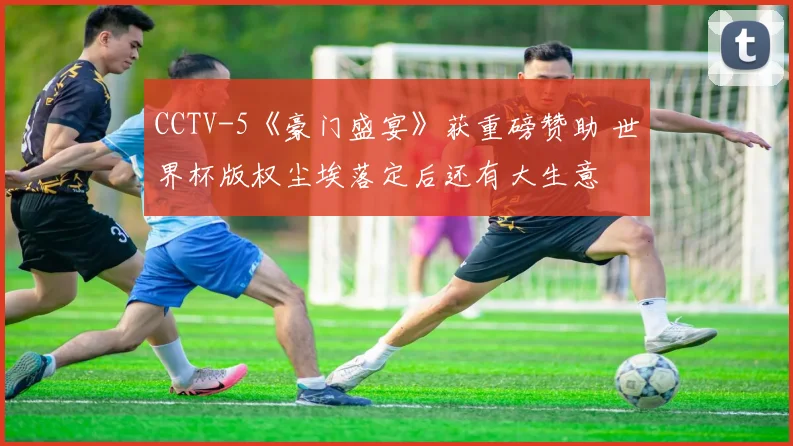CCTV-5《豪门盛宴》获重磅赞助 世界杯版权尘埃落定后还有大生意