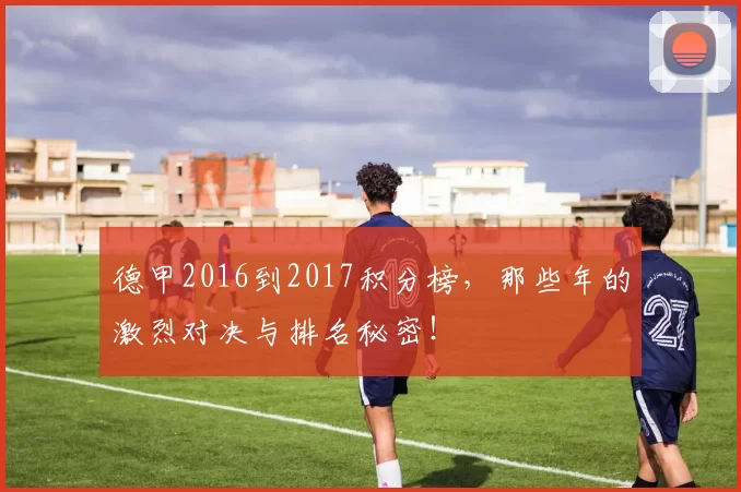 德甲2016到2017积分榜，那些年的激烈对决与排名秘密！