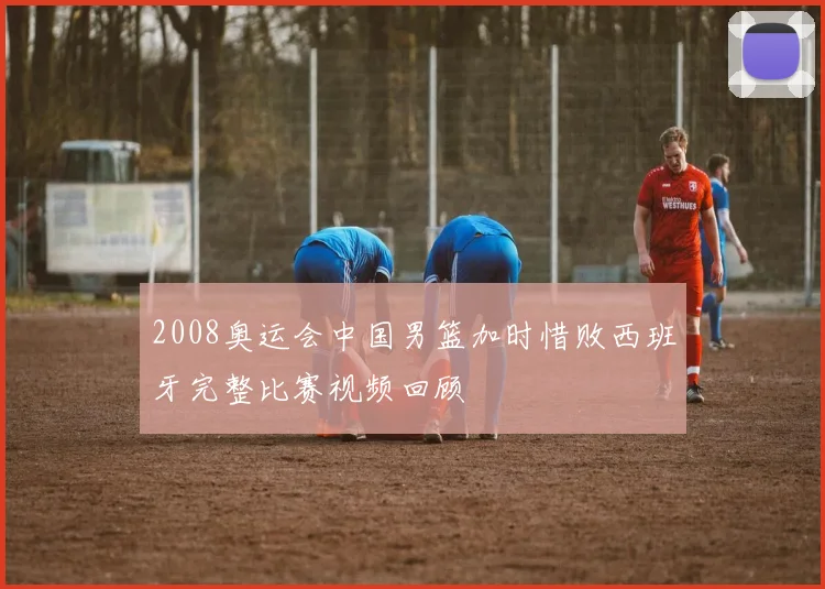 2008奥运会中国男篮加时惜败西班牙完整比赛视频回顾