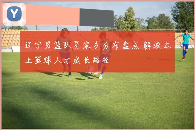 辽宁男篮队员家乡分布盘点 解读本土篮球人才成长路径