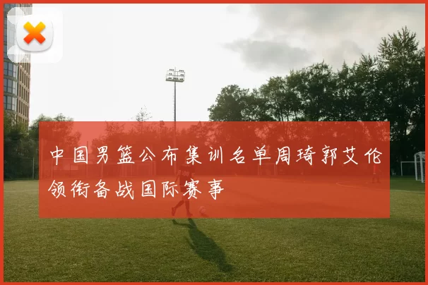 中国男篮公布集训名单周琦郭艾伦领衔备战国际赛事