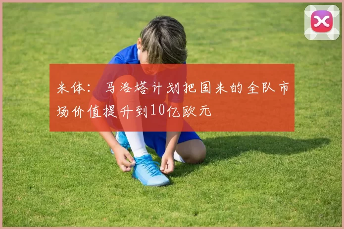 米体：马洛塔计划把国米的全队市场价值提升到10亿欧元