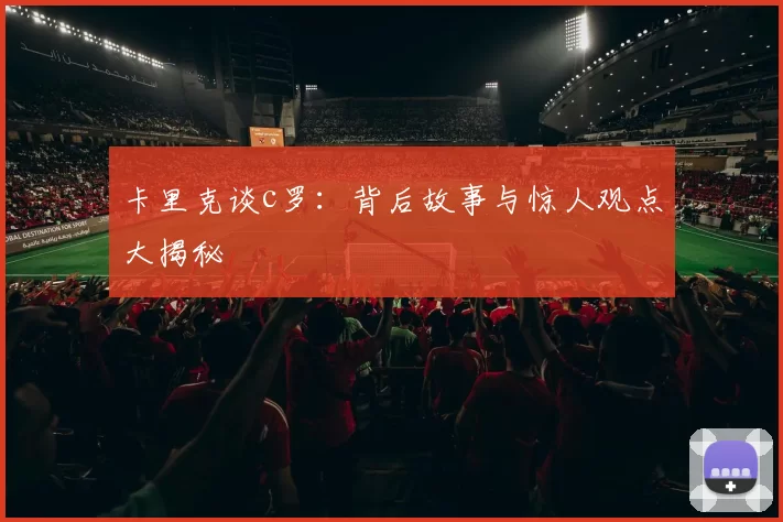 卡里克谈c罗:背后故事与惊人观点大揭秘
