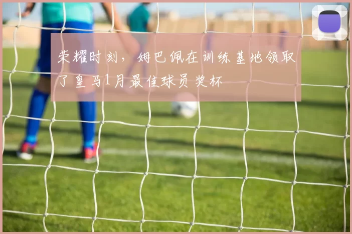 荣耀时刻，姆巴佩在训练基地领取了皇马1月最佳球员奖杯