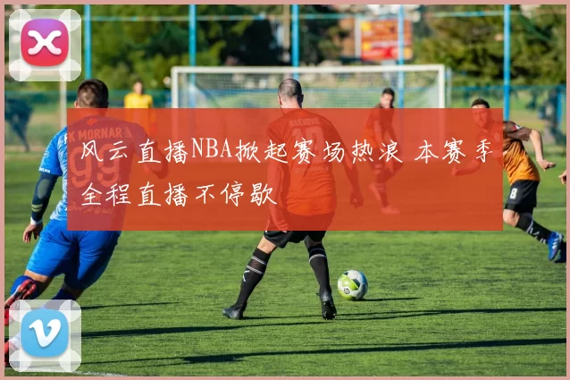 风云直播NBA掀起赛场热浪 本赛季全程直播不停歇