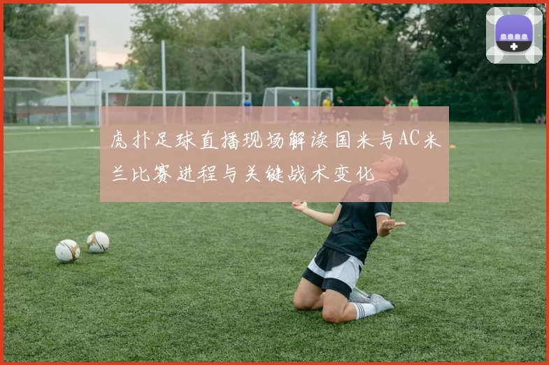 虎扑足球直播现场解读国米与AC米兰比赛进程与关键战术变化