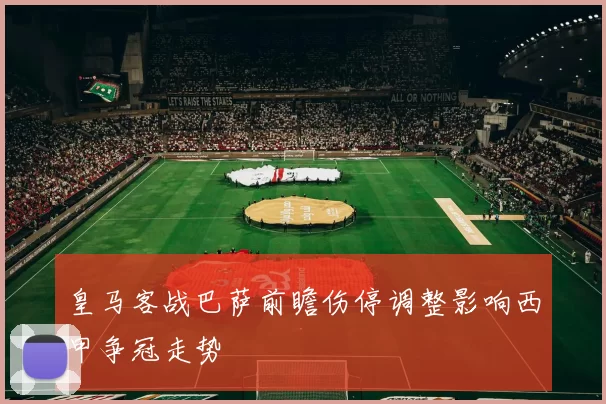 皇马客战巴萨前瞻伤停调整影响西甲争冠走势