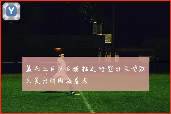 篮网三巨头合练推进 哈登杜兰特欧文复出时间成看点