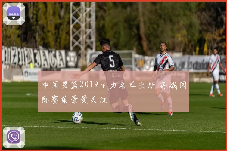 中国男篮2019主力名单出炉 备战国际赛前景受关注