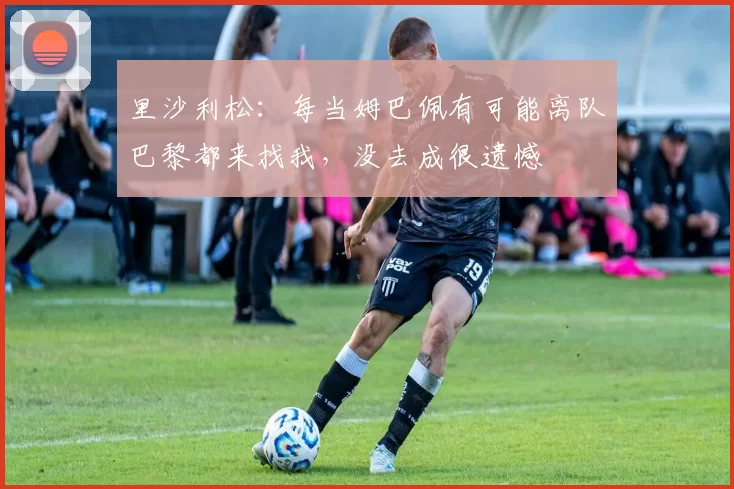 里沙利松：每当姆巴佩有可能离队巴黎都来找我，没去成很遗憾